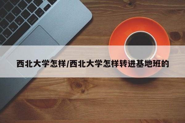 西北大学怎样/西北大学怎样转进基地班的
